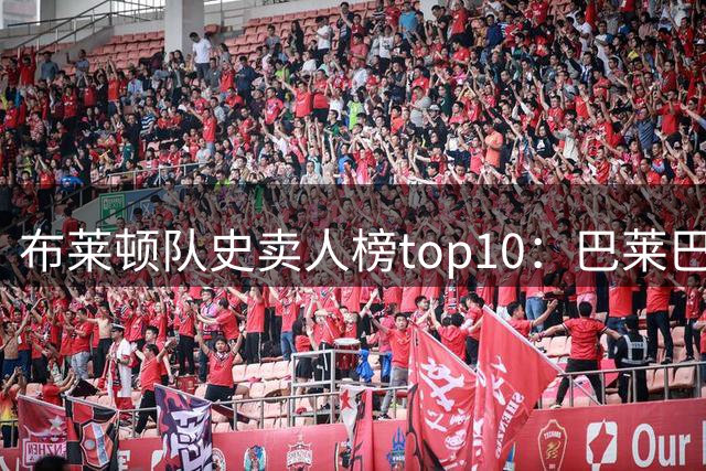 布莱顿队史卖人榜top10：巴莱巴以7590万欧列第二，仅次于凯塞多
